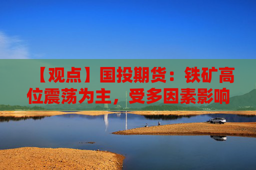 【观点】国投期货：铁矿高位震荡为主，受多因素影响走势复杂