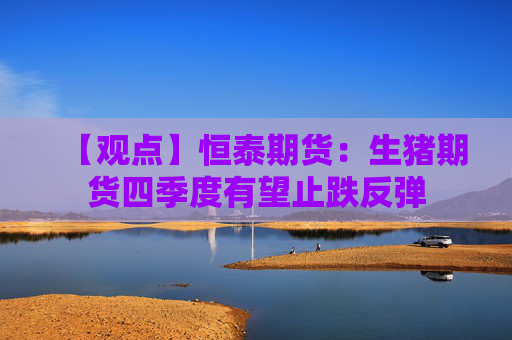 【观点】恒泰期货：生猪期货四季度有望止跌反弹