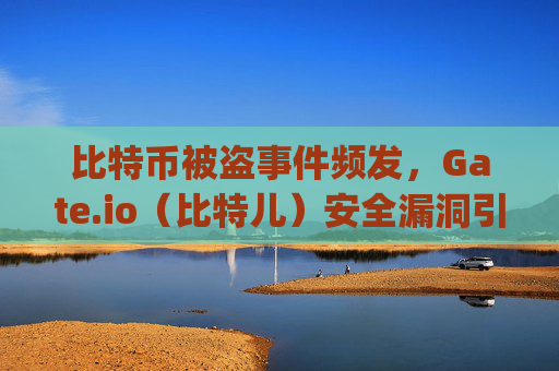 比特币被盗事件频发，Gate.io（比特儿）安全漏洞引发行业反思 比特币被盗 gateio比特儿