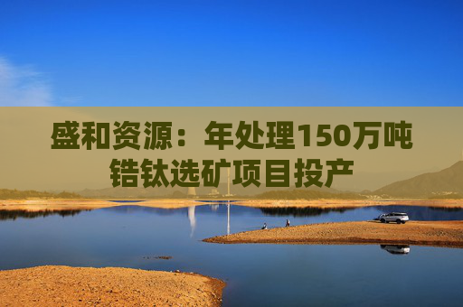 盛和资源：年处理150万吨锆钛选矿项目投产