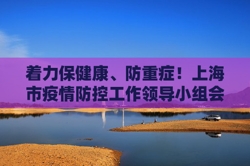 着力保健康、防重症！上海市疫情防控工作领导小组会议调度部署医疗救治工作