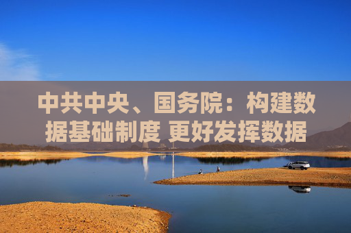 中共中央、国务院：构建数据基础制度 更好发挥数据要素作用