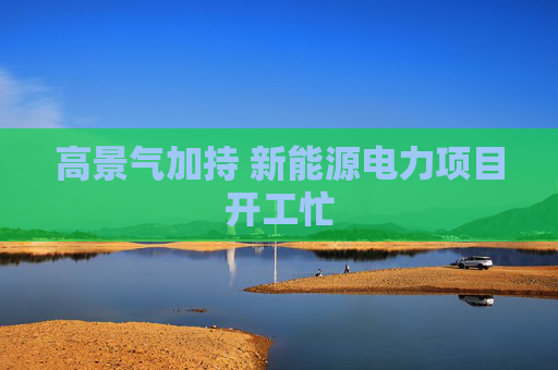 高景气加持 新能源电力项目开工忙