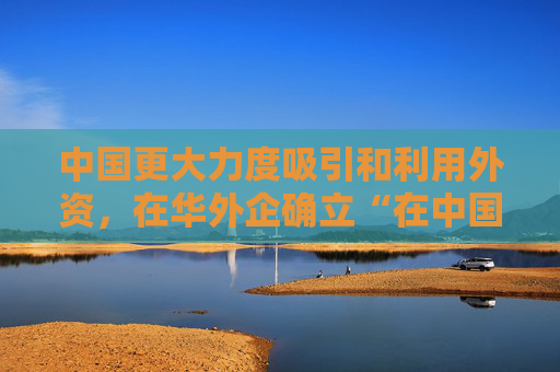 中国更大力度吸引和利用外资，在华外企确立“在中国为中国”