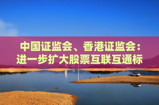 中国证监会、香港证监会：进一步扩大股票互联互通标的范围