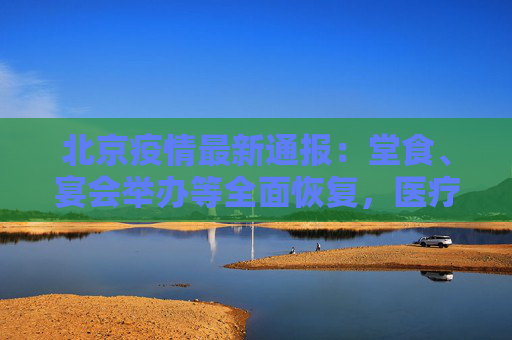 北京疫情最新通报：堂食、宴会举办等全面恢复，医疗机构不得拒运拒诊拒救