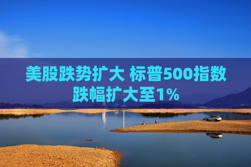 美股跌势扩大 标普500指数跌幅扩大至1%