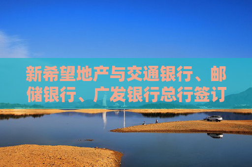 新希望地产与交通银行、邮储银行、广发银行总行签订战略合作协议，累计综合授信超480亿元
