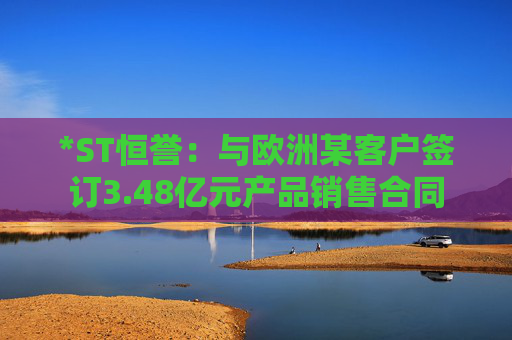 *ST恒誉：与欧洲某客户签订3.48亿元产品销售合同