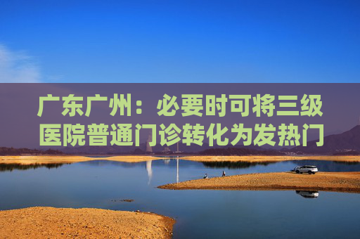 广东广州：必要时可将三级医院普通门诊转化为发热门诊