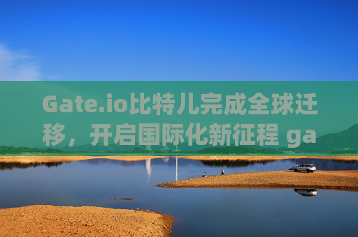 Gate.io比特儿完成全球迁移，开启国际化新征程 gateio比特儿迁移至全球了吗