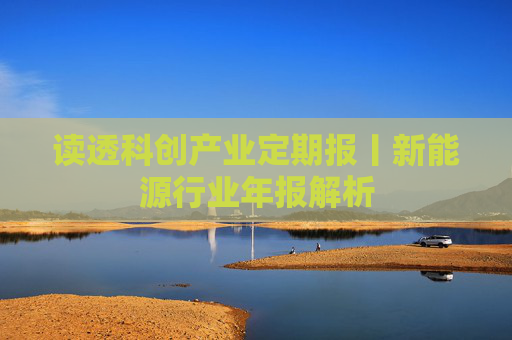 读透科创产业定期报丨新能源行业年报解析