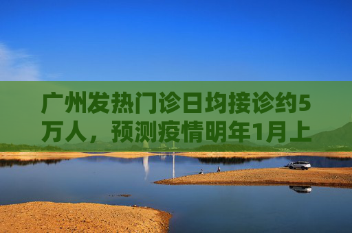 广州发热门诊日均接诊约5万人，预测疫情明年1月上旬达到高峰