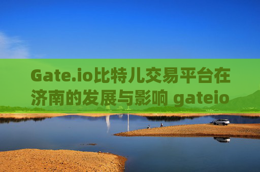 Gate.io比特儿交易平台在济南的发展与影响 gateio比特儿交易平台 济南