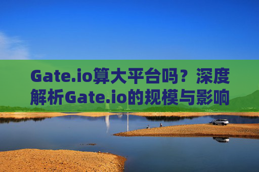 Gate.io算大平台吗？深度解析Gate.io的规模与影响力