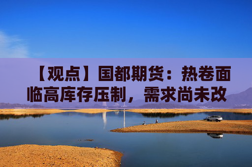 【观点】国都期货：热卷面临高库存压制，需求尚未改善