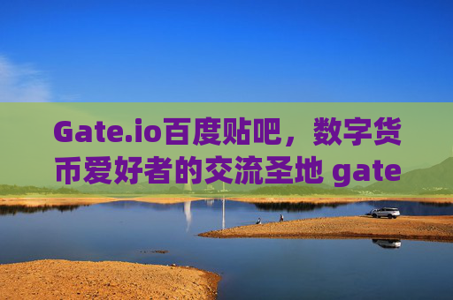 Gate.io百度贴吧，数字货币爱好者的交流圣地 gate.io百度贴吧