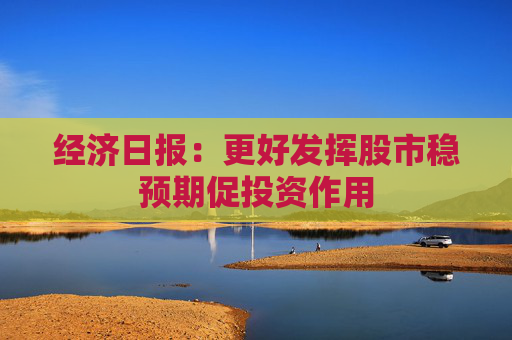 经济日报：更好发挥股市稳预期促投资作用
