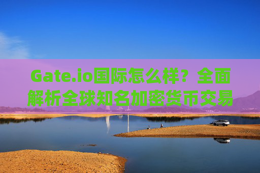 Gate.io国际怎么样？全面解析全球知名加密货币交易所 gate.io国际怎么样