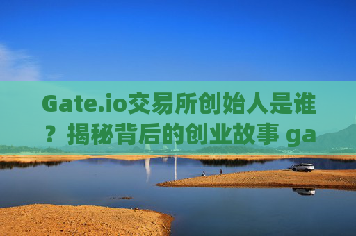 Gate.io交易所创始人是谁？揭秘背后的创业故事 gate.io交易所创始人是谁啊
