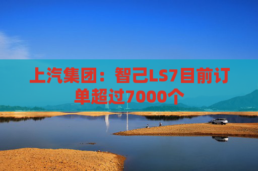 上汽集团：智己LS7目前订单超过7000个