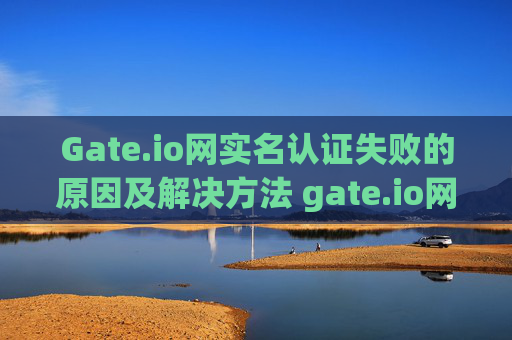 Gate.io网实名认证失败的原因及解决方法 gate.io网实名认证失败