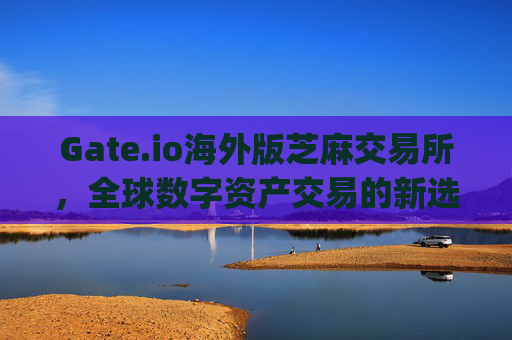 Gate.io海外版芝麻交易所，全球数字资产交易的新选择 gate.io海外版芝麻交易所