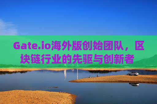 Gate.io海外版创始团队，区块链行业的先驱与创新者 gate.io海外版创始团队
