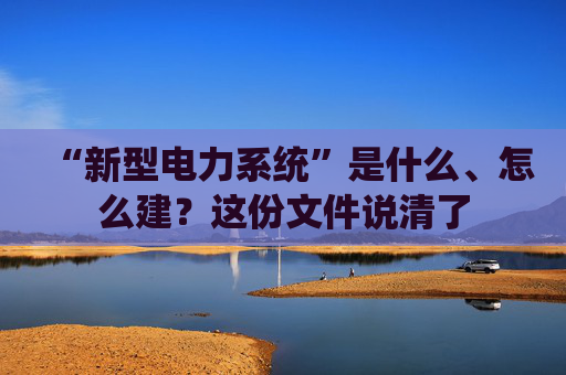 “新型电力系统”是什么、怎么建？这份文件说清了