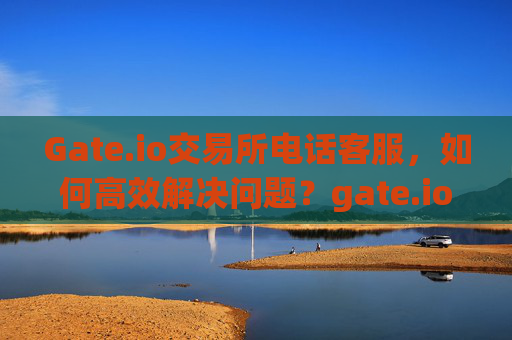Gate.io交易所电话客服，如何高效解决问题？gate.io交易所电话客服