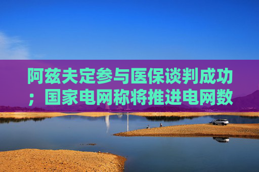 阿兹夫定参与医保谈判成功；国家电网称将推进电网数字化转型丨明日主题前瞻