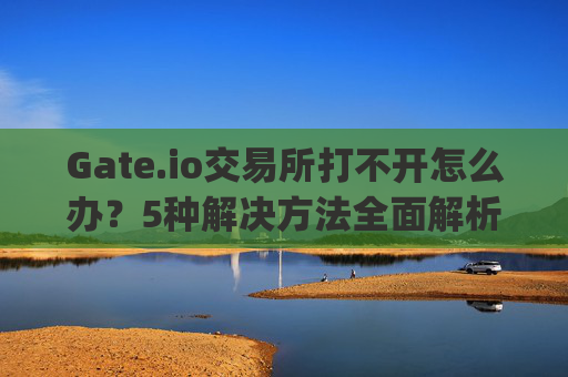 Gate.io交易所打不开怎么办？5种解决方法全面解析 gate.io交易所打不开怎么办呢