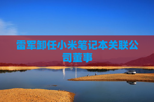 雷军卸任小米笔记本关联公司董事