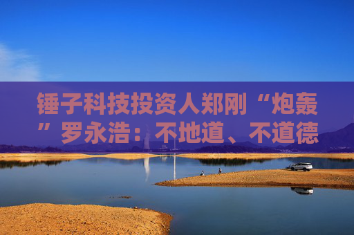锤子科技投资人郑刚“炮轰”罗永浩：不地道、不道德！罗永浩回应