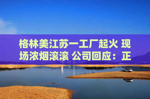 格林美江苏一工厂起火 现场浓烟滚滚 公司回应：正准备公告