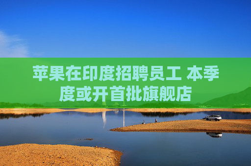 苹果在印度招聘员工 本季度或开首批旗舰店