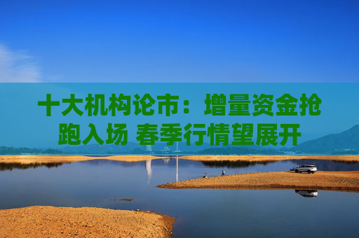 十大机构论市：增量资金抢跑入场 春季行情望展开