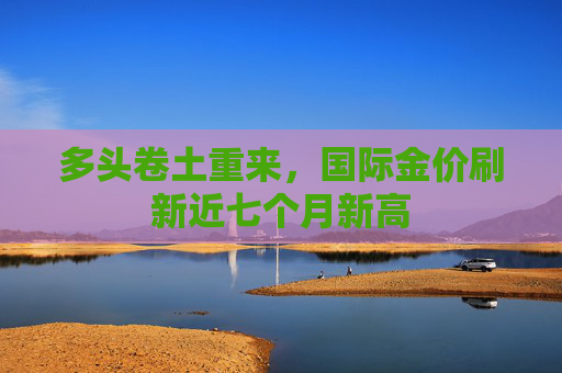 多头卷土重来，国际金价刷新近七个月新高
