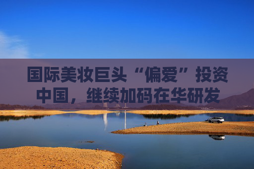 国际美妆巨头“偏爱”投资中国，继续加码在华研发