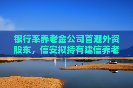 银行系养老金公司首迎外资股东，信安拟持有建信养老17.65%股份