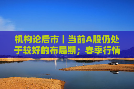 机构论后市丨当前A股仍处于较好的布局期；春季行情有望逐渐展开