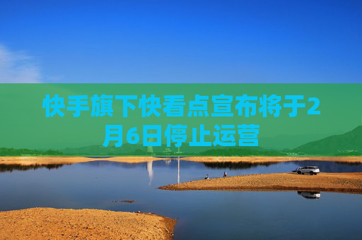 快手旗下快看点宣布将于2月6日停止运营