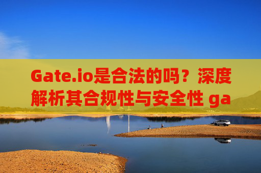 Gate.io是合法的吗？深度解析其合规性与安全性 gate.io是合法的吗