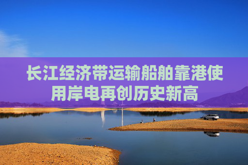 长江经济带运输船舶靠港使用岸电再创历史新高