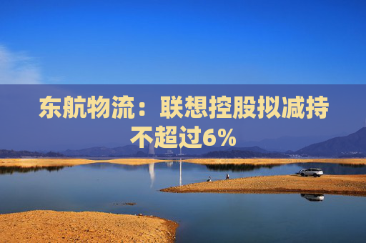 东航物流：联想控股拟减持不超过6%