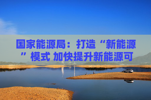 国家能源局：打造“新能源 ”模式 加快提升新能源可靠替代能力
