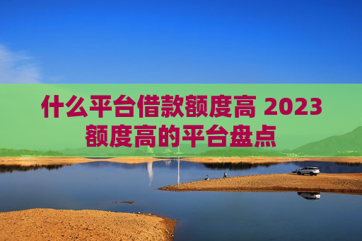 什么平台借款额度高 2023额度高的平台盘点