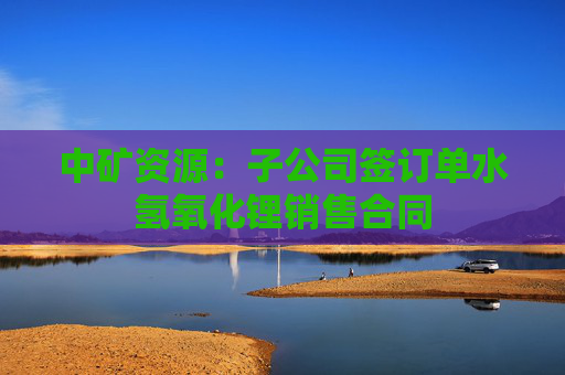 中矿资源：子公司签订单水氢氧化锂销售合同