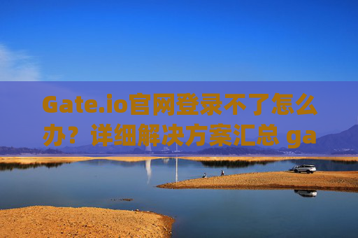 Gate.io官网登录不了怎么办？详细解决方案汇总 gate.io官网登录不了怎么办