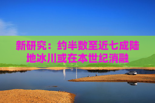 新研究：约半数至近七成陆地冰川或在本世纪消融